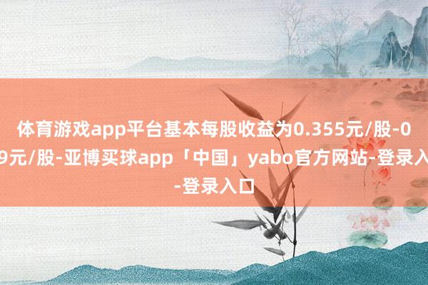 体育游戏app平台基本每股收益为0.355元/股-0.39元/股-亚博买球app「中国」yabo官方网站-登录入口