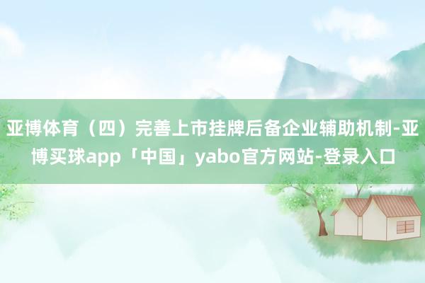 亚博体育（四）完善上市挂牌后备企业辅助机制-亚博买球app「中国」yabo官方网站-登录入口