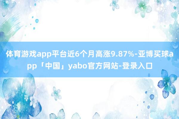 体育游戏app平台近6个月高涨9.87%-亚博买球app「中国」yabo官方网站-登录入口