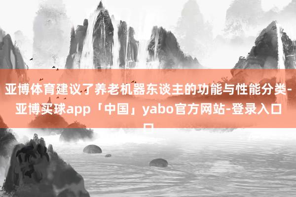 亚博体育建议了养老机器东谈主的功能与性能分类-亚博买球app「中国」yabo官方网站-登录入口