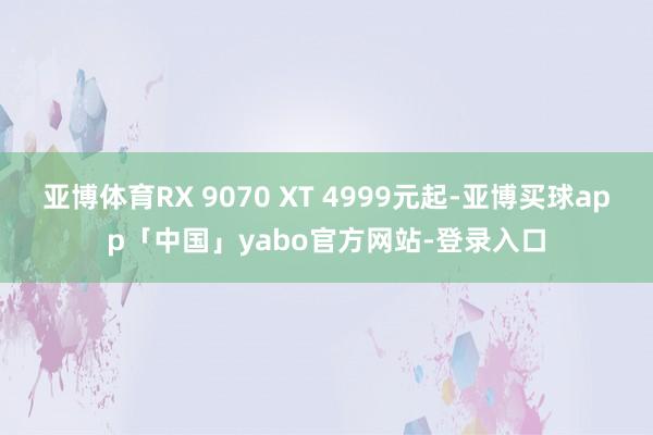 亚博体育RX 9070 XT 4999元起-亚博买球app「中国」yabo官方网站-登录入口