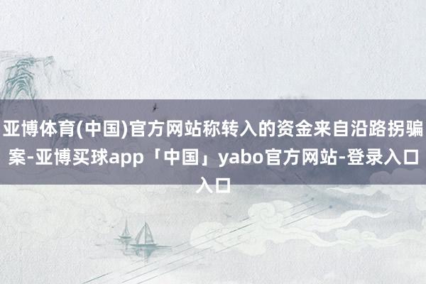 亚博体育(中国)官方网站称转入的资金来自沿路拐骗案-亚博买球app「中国」yabo官方网站-登录入口