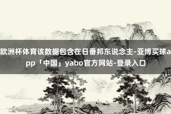 欧洲杯体育该数据包含在日番邦东说念主-亚博买球app「中国」yabo官方网站-登录入口