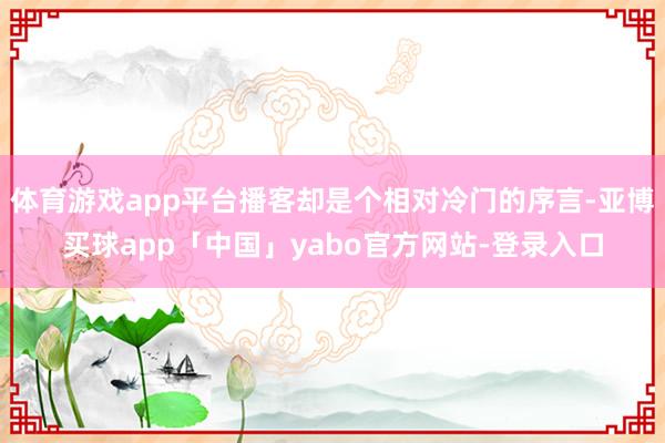 体育游戏app平台播客却是个相对冷门的序言-亚博买球app「中国」yabo官方网站-登录入口