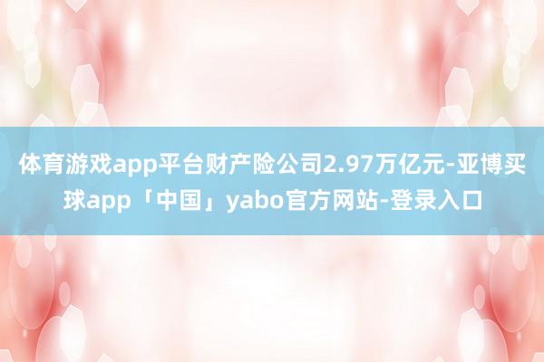 体育游戏app平台财产险公司2.97万亿元-亚博买球app「中国」yabo官方网站-登录入口