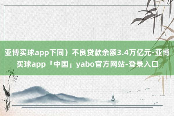 亚博买球app下同）不良贷款余额3.4万亿元-亚博买球app「中国」yabo官方网站-登录入口