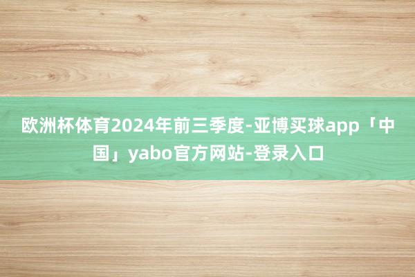 欧洲杯体育　　2024年前三季度-亚博买球app「中国」yabo官方网站-登录入口