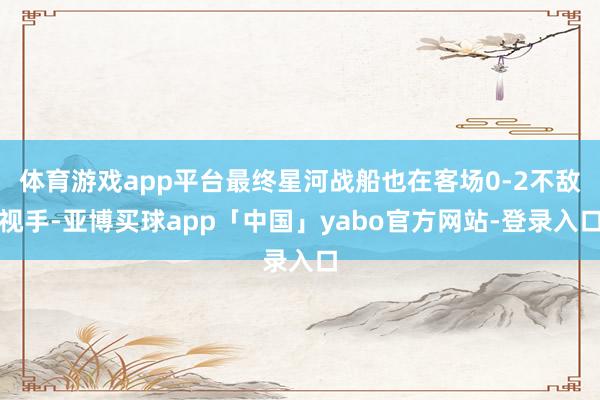 体育游戏app平台最终星河战船也在客场0-2不敌视手-亚博买球app「中国」yabo官方网站-登录入口