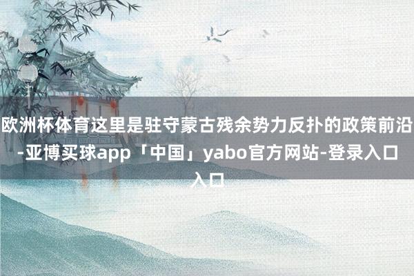 欧洲杯体育这里是驻守蒙古残余势力反扑的政策前沿-亚博买球app「中国」yabo官方网站-登录入口