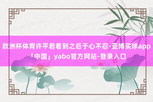 欧洲杯体育许平君看到之后于心不忍-亚博买球app「中国」yabo官方网站-登录入口