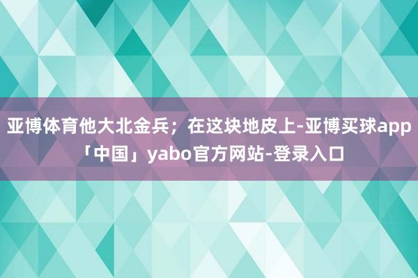 亚博体育他大北金兵；在这块地皮上-亚博买球app「中国」yabo官方网站-登录入口
