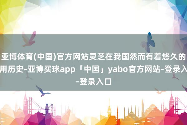 亚博体育(中国)官方网站灵芝在我国然而有着悠久的药用历史-亚博买球app「中国」yabo官方网站-登录入口