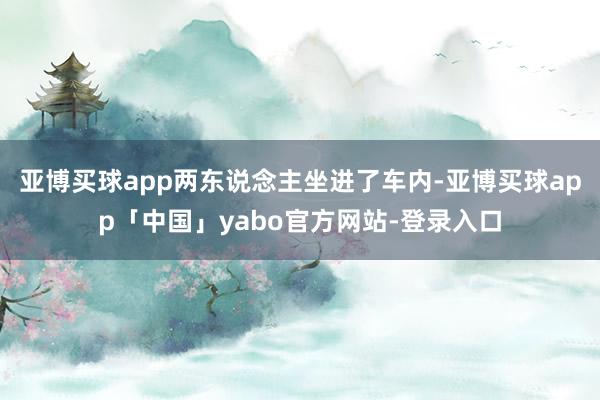 亚博买球app两东说念主坐进了车内-亚博买球app「中国」yabo官方网站-登录入口