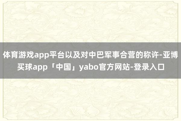 体育游戏app平台以及对中巴军事合营的称许-亚博买球app「中国」yabo官方网站-登录入口