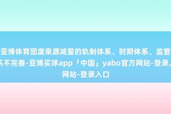 亚博体育固废泉源减量的轨制体系、时期体系、监管体系不完善-亚博买球app「中国」yabo官方网站-登录入口