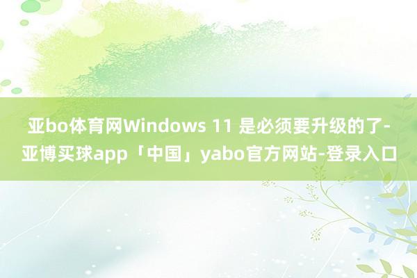 亚bo体育网Windows 11 是必须要升级的了-亚博买球app「中国」yabo官方网站-登录入口