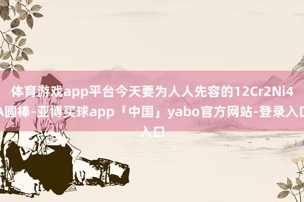 体育游戏app平台今天要为人人先容的12Cr2Ni4A圆棒-亚博买球app「中国」yabo官方网站-登录入口
