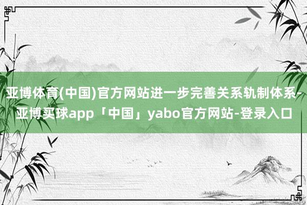 亚博体育(中国)官方网站进一步完善关系轨制体系-亚博买球app「中国」yabo官方网站-登录入口