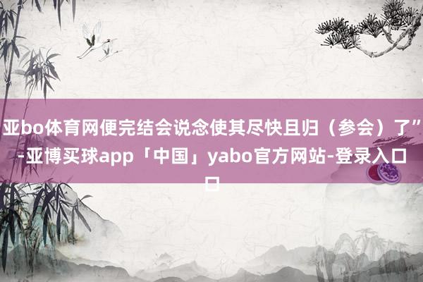 亚bo体育网便完结会说念使其尽快且归（参会）了”-亚博买球app「中国」yabo官方网站-登录入口