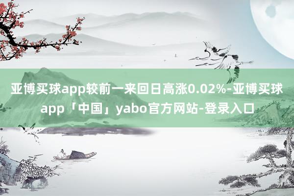 亚博买球app较前一来回日高涨0.02%-亚博买球app「中国」yabo官方网站-登录入口